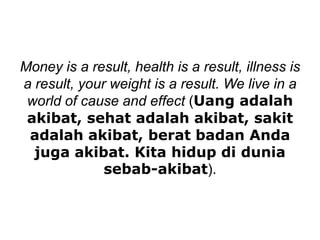 Money is a result, health is a result, illness is
a result, your weight is a result. We live in a
world of cause and effect (Uang adalah
akibat, sehat adalah akibat, sakit
adalah akibat, berat badan Anda
juga akibat. Kita hidup di dunia
sebab-akibat).
 