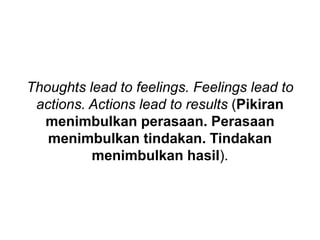 Thoughts lead to feelings. Feelings lead to
actions. Actions lead to results (Pikiran
menimbulkan perasaan. Perasaan
menimbulkan tindakan. Tindakan
menimbulkan hasil).
 