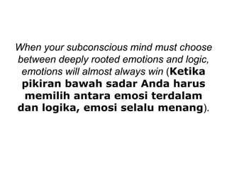 When your subconscious mind must choose
between deeply rooted emotions and logic,
emotions will almost always win (Ketika
pikiran bawah sadar Anda harus
memilih antara emosi terdalam
dan logika, emosi selalu menang).
 
