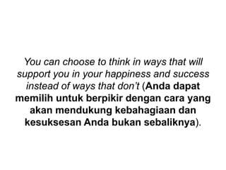 You can choose to think in ways that will
support you in your happiness and success
instead of ways that don’t (Anda dapat
memilih untuk berpikir dengan cara yang
akan mendukung kebahagiaan dan
kesuksesan Anda bukan sebaliknya).
 