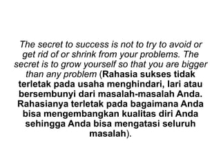 The secret to success is not to try to avoid or
get rid of or shrink from your problems. The
secret is to grow yourself so that you are bigger
than any problem (Rahasia sukses tidak
terletak pada usaha menghindari, lari atau
bersembunyi dari masalah-masalah Anda.
Rahasianya terletak pada bagaimana Anda
bisa mengembangkan kualitas diri Anda
sehingga Anda bisa mengatasi seluruh
masalah).
 