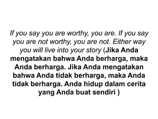 If you say you are worthy, you are. If you say
you are not worthy, you are not. Either way
you will live into your story (Jika Anda
mengatakan bahwa Anda berharga, maka
Anda berharga. Jika Anda mengatakan
bahwa Anda tidak berharga, maka Anda
tidak berharga. Anda hidup dalam cerita
yang Anda buat sendiri )
 