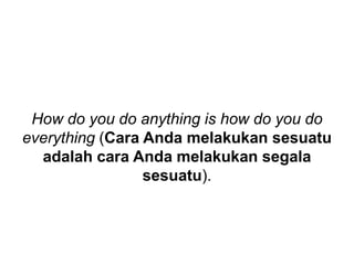 How do you do anything is how do you do
everything (Cara Anda melakukan sesuatu
adalah cara Anda melakukan segala
sesuatu).
 