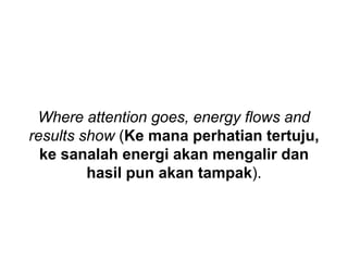 Where attention goes, energy flows and
results show (Ke mana perhatian tertuju,
ke sanalah energi akan mengalir dan
hasil pun akan tampak).
 