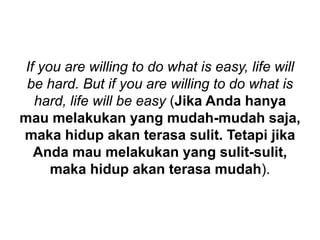 If you are willing to do what is easy, life will
be hard. But if you are willing to do what is
hard, life will be easy (Jika Anda hanya
mau melakukan yang mudah-mudah saja,
maka hidup akan terasa sulit. Tetapi jika
Anda mau melakukan yang sulit-sulit,
maka hidup akan terasa mudah).
 