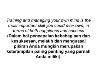 Training and managing your own mind is the
most important skill you could ever own, in
terms of both happiness and success
(Dalam hal pencapaian kebahagiaan dan
kesuksesan, melatih dan menguasai
pikiran Anda mungkin merupakan
keterampilan paling penting yang pernah
Anda miliki).
 