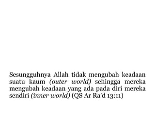 Sesungguhnya Allah tidak mengubah keadaan
suatu kaum (outer world) sehingga mereka
mengubah keadaan yang ada pada diri mereka
sendiri (inner world) (QS Ar Ra’d 13:11)
 