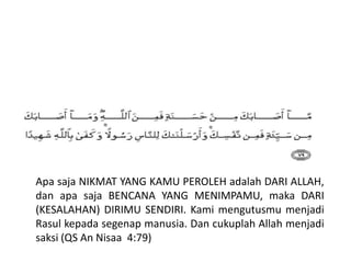 Apa saja NIKMAT YANG KAMU PEROLEH adalah DARI ALLAH,
dan apa saja BENCANA YANG MENIMPAMU, maka DARI
(KESALAHAN) DIRIMU SENDIRI. Kami mengutusmu menjadi
Rasul kepada segenap manusia. Dan cukuplah Allah menjadi
saksi (QS An Nisaa 4:79)
 