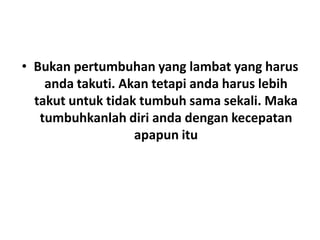• Bukan pertumbuhan yang lambat yang harus
anda takuti. Akan tetapi anda harus lebih
takut untuk tidak tumbuh sama sekali. Maka
tumbuhkanlah diri anda dengan kecepatan
apapun itu
 