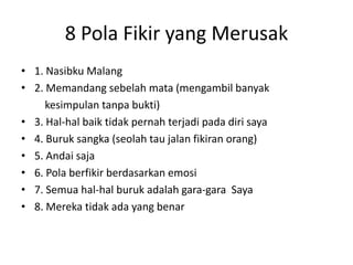8 Pola Fikir yang Merusak
• 1. Nasibku Malang
• 2. Memandang sebelah mata (mengambil banyak
kesimpulan tanpa bukti)
• 3. Hal-hal baik tidak pernah terjadi pada diri saya
• 4. Buruk sangka (seolah tau jalan fikiran orang)
• 5. Andai saja
• 6. Pola berfikir berdasarkan emosi
• 7. Semua hal-hal buruk adalah gara-gara Saya
• 8. Mereka tidak ada yang benar
 