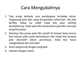 Cara Mengubahnya
1. Tiap orang berbeda cara pandangnya terhadap dunia.
Tergantung pola pikir yang dia gunakan sehari-hari. Jika kita
berfikir, hidup itu indah maka kita akan melihat
keindahannya. Ubah pola fikir berdasarkan pola fikir merusak
yang kita punya.
2. Misalnya kita punya pola fikir positif di tempat kerja karena
kita merasa yakin pada kemampuan kita tetapi kita perpola
pikir destruktif dalam percintaan, maka kita harus
mengenalinya dan merubah
3. Ganti yang buruk dengan yang baik.
4. Lakukan dengan santai
 