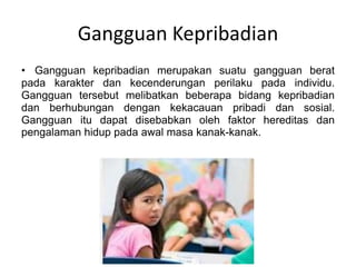 Gangguan Kepribadian
• Gangguan kepribadian merupakan suatu gangguan berat
pada karakter dan kecenderungan perilaku pada individu.
Gangguan tersebut melibatkan beberapa bidang kepribadian
dan berhubungan dengan kekacauan pribadi dan sosial.
Gangguan itu dapat disebabkan oleh faktor hereditas dan
pengalaman hidup pada awal masa kanak-kanak.
 