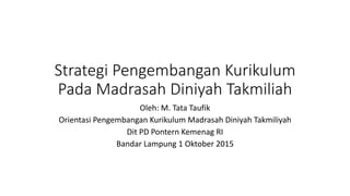 Strategi Pengembangan Kurikulum
Pada Madrasah Diniyah Takmiliah
Oleh: M. Tata Taufik
Orientasi Pengembangan Kurikulum Madrasah Diniyah Takmiliyah
Dit PD Pontern Kemenag RI
Bandar Lampung 1 Oktober 2015
 