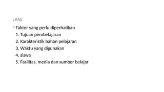 LANJ
Faktor yang perlu diperhatikan
1. Tujuan pembelajaran
2. Karakteristik bahan pelajaran
3. Waktu yang digunakan
4. siswa
5. Fasilitas, media dan sumber belajar
 