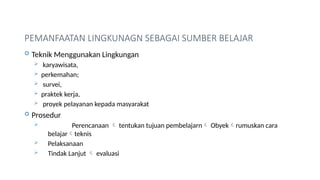PEMANFAATAN LINGKUNAGN SEBAGAI SUMBER BELAJAR
 Teknik Menggunakan Lingkungan
 karyawisata,
 perkemahan;
 survei,
 praktek kerja,
 proyek pelayanan kepada masyarakat
 Prosedur
 Perencanaan  tentukan tujuan pembelajarn Obyekrumuskan cara
belajarteknis
 Pelaksanaan
 Tindak Lanjut  evaluasi
 