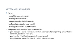 KETERAMPILAN VARIASI
 Tujuan
- menghilangkan kebosanan
- meningkatkan motivasi
- mengembangkan keinginan siswa
- melayani gaya belajar yang variatif
- meningkatkan kadar keaktifan siswa
o Komponen keterampilan mengadakan variasi
• gaya mengajar  suara, pemusatan perhatian, kesenyapan, kontak pandang, gerakan badan
dan mimik, perubahan posisi guru
• pola interaksi  kalsikal, kelompok kecil, perorangan, dll
• penggunaan alat bantu pembelajaran auido, visual, audio-visual
 