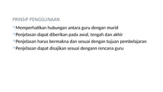 PRINSIP PENGGUNAAN
Memperhatikan hubungan antara guru dengan murid
Penjelasan dapat diberikan pada awal, tengah dan akhir
Penjelasan harus bermakna dan sesuai dengan tujuan pembelajaran
Penjelasan dapat disajikan sesuai dengann rencana guru
 