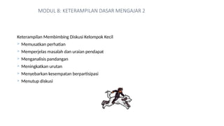 MODUL 8: KETERAMPILAN DASAR MENGAJAR 2
Keterampilan Membimbing Diskusi Kelompok Kecil
 Memusatkan perhatian
 Memperjelas masalah dan uraian pendapat
 Menganalisis pandangan
 Meningkatkan urutan
 Menyebarkan kesempatan berpartisipasi
 Menutup diskusi
 