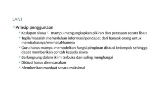 LANJ
Prinsip penggunaan
Kesiapan siswa mampu mengungkapkan pikiran dan perasaan secara lisan
Topik/masalah memerlukan informasi/pendapat dari banyak orang untuk
membahasnya/memecahkannya
Guru harus mampu memodelkan fungsi pimpinan diskusi kelompok sehingga
dapat memberikan contoh kepada siswa
Berlangsung dalam iklim terbuka dan saling menghargai
Diskusi harus direncanakan
Memberikan manfaat secara maksimal
 