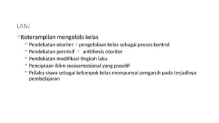 LANJ
Keterampilan mengelola kelas
 Pendekatan otoriterpengelolaan kelas sebagai proses kontrol
 Pendekatan permisif  antithesis otoriter
 Pendekatan modifikasi tingkah laku
 Penciptaan iklim sosioemosional yang psositif
 Prilaku siswa sebagai kelompok kelas mempunyai pengaruh pada terjadinya
pembelajaran
 