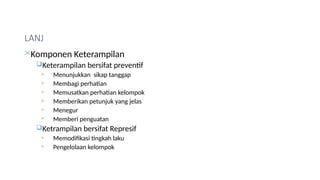 LANJ
Komponen Keterampilan
Keterampilan bersifat preventif
 Menunjukkan sikap tanggap
 Membagi perhatian
 Memusatkan perhatian kelompok
 Memberikan petunjuk yang jelas
 Menegur
 Memberi penguatan
Ketrampilan bersifat Represif
 Memodifikasi tingkah laku
 Pengelolaan kelompok
 