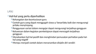 LANJ
Hal-hal yang perlu diperhatikan
Kehangatan dan keantusiasan guru
Contoh guru yang dapat menggugah siswa u/ berprilaku baik dan mengurangi
prilaku menyimpang
Penggunaan variasi dalam mengajar dapat mengurangi terjadinya gangguan
Keluwesan dalam kegiatan pembelajaran dapat mencegah terjadinya
gangguan
Menekankan hal-hal positif dan menghindari pemusatan perhatian pada hal-
hal yang negatif
Mempu menjadi contoh dalam menanamkan disiplin diri sendiri
 