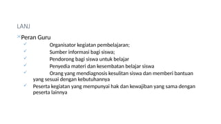LANJ
Peran Guru
 Organisator kegiatan pembelajaran;
 Sumber informasi bagi siswa;
 Pendorong bagi siswa untuk belajar
 Penyedia materi dan kesembatan belajar siswa
 Orang yang mendiagnosis kesulitan siswa dan memberi bantuan
yang sesuai dengan kebutuhannya
 Peserta kegiatan yang mempunyai hak dan kewajiban yang sama dengan
peserta lainnya
 