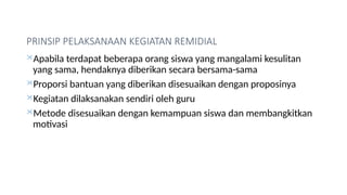 PRINSIP PELAKSANAAN KEGIATAN REMIDIAL
Apabila terdapat beberapa orang siswa yang mangalami kesulitan
yang sama, hendaknya diberikan secara bersama-sama
Proporsi bantuan yang diberikan disesuaikan dengan proposinya
Kegiatan dilaksanakan sendiri oleh guru
Metode disesuaikan dengan kemampuan siswa dan membangkitkan
motivasi
 