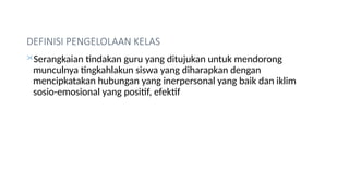 DEFINISI PENGELOLAAN KELAS
Serangkaian tindakan guru yang ditujukan untuk mendorong
munculnya tingkahlakun siswa yang diharapkan dengan
mencipkatakan hubungan yang inerpersonal yang baik dan iklim
sosio-emosional yang positif, efektif
 