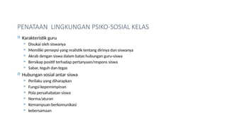PENATAAN LINGKUNGAN PSIKO-SOSIAL KELAS
 Karakteristik guru
 Disukai oleh siswanya
 Memiliki persepsi yang realistik tentang dirinya dan siswanya
 Akrab dengan siswa dalam batas hubungan guru-siswa
 Bersikap positif terhadap pertanyaan/respons siswa
 Sabar, teguh dan tegas
 Hubungan sosial antar siswa
 Perilaku yang diharapkan
 Fungsi kepemimpinan
 Pola persahabatan siswa
 Norma/aturan
 Kemampuan berkomunikasi
 kebersamaan
 
