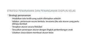 STRATEGI PENANAMAN DAN PENANGANAN DISIPLIN KELAS
Strategi penanaman
Modelkan tata tertib yang sudah ditetapkan sekolah
Adakan pertemuan secara berkala, terutama jika ada aturan yang perlu
ditinjau kembali
Terapkan aturan secara fleksibel
Sesuaikan penerapan aturan dengan tingkat perkembangan anak
Libatkan siswa dalam membuat aturan kelas
 