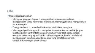 LANJ
Strategi penanganan
Menagani ganguan ringan  mengabaikan, menatap agak lama,
menggunakan tanda nonverbal, mendekati, memanggil nama, mengabaikan
secara sengaja
Gangguan berat  memberi hukuman, melibatkan orangtua
Menangani perilaku agresif mengubah/menukar teman duduk, jangan
terjebak dalam konfrontatif atau perselisihan yang tidak perlu, jangan
melayani siswa yang agresif ketika hati sedang panas, hindarkan diri dari
mengucapkan kata-kata yang kasar atau yang bersifat menghina,
konsultasikan dengan pihak lainnya
 