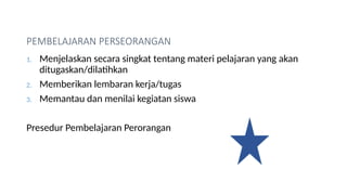 PEMBELAJARAN PERSEORANGAN
1. Menjelaskan secara singkat tentang materi pelajaran yang akan
ditugaskan/dilatihkan
2. Memberikan lembaran kerja/tugas
3. Memantau dan menilai kegiatan siswa
Presedur Pembelajaran Perorangan
 