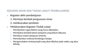 KEGIATAN AKHIR DAN TINDAK LANJUT PEMBELAJARAN
A. Kegiatan akhir pembelajaran
1. Meninjau kembali penguasaan siswa
2. melaksanakan penilaian
B. Melaksanakan Kegiatan Tindak Lanjut
1. Memberikan tugas/latihan yang harus dikerjakan
2. Membahas kembali bahan pelajaran yang belum dikuasai
3. Membaca materi pelajaran tertentu
4. Memeberikan motivasi/bimbingan belajar
5. Mengemukakan tentang topik yang akan dibahas pada waktu yag akan
datang
 