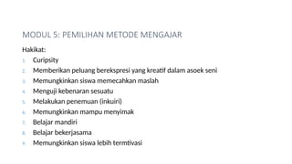 MODUL 5: PEMILIHAN METODE MENGAJAR
Hakikat:
1. Curipsity
2. Memberikan peluang berekspresi yang kreatif dalam asoek seni
3. Memungkinkan siswa memecahkan maslah
4. Menguji kebenaran sesuatu
5. Melakukan penemuan (inkuiri)
6. Memungkinkan mampu menyimak
7. Belajar mandiri
8. Belajar bekerjasama
9. Memungkinkan siswa lebih termtivasi
 