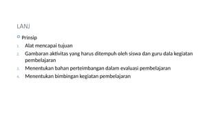 LANJ
 Prinsip
1. Alat mencapai tujuan
2. Gambaran aktivitas yang harus ditempuh oleh siswa dan guru dala kegiatan
pembelajaran
3. Menentukan bahan perteimbangan dalam evaluasi pembelajaran
4. Menentukan bimbingan kegiatan pembelajaran
 