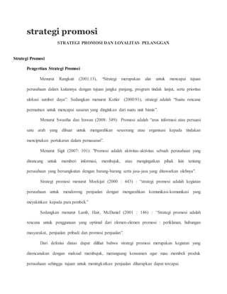 strategi promosi 
STRATEGI PROMOSI DAN LOYALITAS PELANGGAN 
Strategi Promosi 
Pengertian Strategi Promosi 
Menurut Rangkuti (2001:13), “Strategi merupakan alat untuk mencapai tujuan 
perusahaan dalam kaitannya dengan tujuan jangka panjang, program tindak lanjut, serta prioritas 
alokasi sumber daya”. Sedangkan menurut Kotler (2000:91), strategi adalah “Suatu rencana 
permainan untuk mencapai sasaran yang dinginkan dari suatu unit bisnis”. 
Menurut Swastha dan Irawan (2008: 349): Promosi adalah “arus informasi atau persuasi 
satu arah yang dibuat untuk mengarahkan seseorang atau organisasi kepada tindakan 
menciptakan pertukaran dalam pemasaran”. 
Menurut Sigit (2007: 101): "Promosi adalah aktivitas-aktivitas sebuah perusahaan yang 
dirancang untuk memberi informasi, membujuk, atau mengingatkan pihak lain tentang 
perusahaan yang bersangkutan dengan barang-barang serta jasa-jasa yang ditawarkan olehnya". 
Strategi promosi menurut Moekijat (2000 : 443) : “strategi promosi adalah kegiatan 
perusahaan untuk mendorong penjualan dengan mengarahkan komunikasi-komunikasi yang 
meyakinkan kepada para pembeli.” 
Sedangkan menurut Lamb, Hair, McDaniel (2001 : 146) : “Strategi promosi adalah 
rencana untuk penggunaan yang optimal dari elemen-elemen promosi : periklanan, hubungan 
masyarakat, penjualan pribadi dan promosi penjualan”. 
Dari defenisi diatas dapat dilihat bahwa strategi promosi merupakan kegiatan yang 
direncanakan dengan maksud membujuk, merangsang konsumen agar mau membeli produk 
perusahaan sehingga tujuan untuk meningkatkan penjualan diharapkan dapat tercapai. 
 