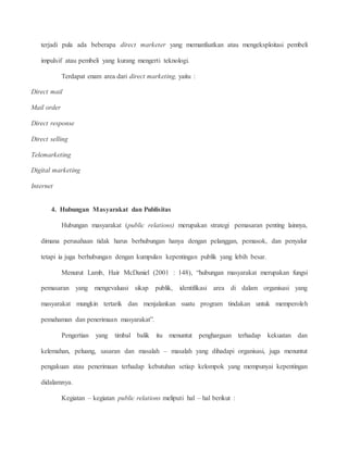 terjadi pula ada beberapa direct marketer yang memanfaatkan atau mengeksploitasi pembeli 
impulsif atau pembeli yang kurang mengerti teknologi. 
Terdapat enam area dari direct marketing, yaitu : 
Direct mail 
Mail order 
Direct response 
Direct selling 
Telemarketing 
Digital marketing 
Internet 
4. Hubungan Masyarakat dan Publisitas 
Hubungan masyarakat (public relations) merupakan strategi pemasaran penting lainnya, 
dimana perusahaan tidak harus berhubungan hanya dengan pelanggan, pemasok, dan penyalur 
tetapi ia juga berhubungan dengan kumpulan kepentingan publik yang lebih besar. 
Menurut Lamb, Hair McDaniel (2001 : 148), “hubungan masyarakat merupakan fungsi 
pemasaran yang mengevaluasi sikap publik, identifikasi area di dalam organisasi yang 
masyarakat mungkin tertarik dan menjalankan suatu program tindakan untuk memperoleh 
pemahaman dan penerimaan masyarakat”. 
Pengertian yang timbal balik itu menuntut penghargaan terhadap kekuatan dan 
kelemahan, peluang, sasaran dan masalah – masalah yang dihadapi organisasi, juga menuntut 
pengakuan atau penerimaan terhadap kebutuhan setiap kelompok yang mempunyai kepentingan 
didalamnya. 
Kegiatan – kegiatan public relations meliputi hal – hal berikut : 
 