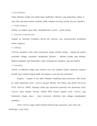1. Press Relations 
Tujuan hubungan dengan pers adalah untuk memberikan informasi yang pantas/layak dimuat di 
surat kabar agar dapat menarik perhatian publik terhadap seseorang, produk, jasa atau organisasi. 
2. Product Publicity 
Aktivitas ini meliputi upaya untuk mempublikasikan produk – produk tertentu. 
3. Corporate Communication 
Kegiatan ini mencakup komunikasi internal dan eksternal, serta mempromosikan pemahaman 
tentang organisasi. 
4. Lobbying 
Lobbying merupakan usaha untuk bekerjasama dengan pembuat undang – undang dan pejabat 
pemerintah sehingga perusahaan mendapatkan informasi – informasi penting yang berharga. 
Bahkan kadangkala juga dimaksudkan untuk mempengaruhi keputusan yang akan diambil. 
5. Counseling 
Aktivitas ini dilakukan dengan jalan memberi saran dan pendapat kepada manajemen mengenai 
masalah yang berkaitan dengan publik dan mengenai posisi dan citra perusahaan. 
Kegiatan – kegiatan di atas tidak seluruhnya mendukung tujuan pemasaran. Oleh karena 
itu, dalam departemen public relations biasanya dibentuk seksi khusus yang disebut Marketing 
Public Relations (MPR). Tujuannya adalah agar departemen pemasaran dan departemen public 
relations dapat berjalan bersama. Melalui MPR banyak kegiatan public relations yang 
diselaraskan dengan situasi – situasi pemasaran sedemikian rupa sehingga menguntungkan 
produknya. 
Public relations sangat peduli terhadap beberapa tugas pemasaran, yaitu antara lain : 
Membangun image (citra) 
 