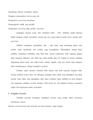 Mendukung aktivitas komunikasi lainnya. 
Mengatasi permasalahan dan isu yang ada. 
Memperkuat positioning perusahaan. 
Mempengaruhi publik yang spesifik. 
Mengadakan launching untuk produk / jasa baru. 
Sedangkan menurut Lamb, Hair, McDaniel (2001 : 149), “publisitas adalah informasi 
publik mengenai sebuah perusahaan, barang atau jasa yang tampil di media massa sebagai suatu 
jenis baru”. 
Publisitas merupakan pemanfaatan nilai – nilai berita yang terkandung dalam suatu 
produk untuk membentuk citra produk yang bersangkutan. Dibandingkan dengan iklan, 
publisitas mempunyai kredibilitas yang lebih baik, karena pembenaran (baik langsung maupun 
tidak langsung) dilakukan oleh pihak lain selain pemilik iklan. Di samping itu karena publisitas 
dimasukkan dalam berita atau artikel koran, tabloid, majalah, radio dan televisi maka khalayak 
tidak memandangnya sebagai komunikasi promosi. 
Publisitas dapat memberi informasi lebih banyak dan lebih terperinci daripada iklan. 
Namun demikian karena tidak ada hubungan perjanjian antara pihak yang diuntungkan dan pihak 
penyaji, maka pihak yang diuntungkan tidak dapat mengatur kapan publisitas itu akan disajikan 
atau bagaimana publisitas tersebut disajikan. Oleh karena itu, kini publisitas biasanya merupakan 
bagian dari departemen humas perusahaan. 
5. Penjualan Personal 
Penjualan personal (wiraniaga) mempunyai peranan yang penting dalam pemasaran 
produk/jasa, karena : 
Interaksi secara personal antar penyedia jasa dan konsumen sangat penting. 
 