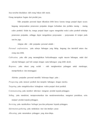 Jasa tersebut disediakan oleh orang bukan oleh mesin. 
Orang merupakan bagian dari produk jasa. 
Sifat penjualan personal dapat dikatakan lebih luwes karena tenaga penjual dapat secara 
langsung menyesuaikan penawaran penjualan dengan kebutuhan dan perilaku masing – masing 
calon pembeli. Selain itu, tenaga penjual dapat segera mengetahui reaksi calon pembeli terhadap 
penawaran penjualan, sehingga dapat mengadakan penyesuaian – penyesuaian di tempat pada 
saat itu juga. 
Adapun sifat – sifat penjualan personal adalah : 
Personal confrontation, yaitu adanya hubungan yang hidup, langsung dan interaktif antara dua 
orang atau lebih. 
Cultivation, yaitu sifat yang memungkinkan berkembangnya segala macam hubungan, mulai dari 
sekedar hubungan jual beli sampai dengan suatu hubungan yang lebih akrab. 
Response, yaitu situasi yang seolah – olah mengharuskan pelanggan untuk mendengar, 
memperhatikan dan menanggapi. 
Aktivitas penjualan personal memiliki beberapa fungsi yaitu : 
Prospecting, yaitu mencari pembeli dan menjalin hubungan dengan mereka. 
Targeting, yaitu mengalokasikan kelangkaan waktu penjual demi pembeli. 
Communicating, yaitu memberi informasi mengenai produk kepada pelanggan. 
Selling, yaitu mendekati, mempresentasikan dan mendemonstrasikan, mengatasi penolakan, serta 
menjual produk kepada pelanggan. 
Servicing, yaitu memberikan berbagai jasa dan pelayanan kepada pelanggan. 
Information gathering, yaitu melakukan riset dan intelijen pasar. 
Allocating, yaitu menentukan pelanggan yang akan dituju. 
 