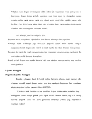 Perbedaan iklan dengan kewiraniagaan adalah dalam hal penyampaian pesan, yaitu pesan itu 
disampaikan dengan kontak pribadi, sedangkan pada iklan pesan itu disampaikan dengan 
penyajian melalui media massa, media non pribadi seperti surat kabar, majalah, televisi, radio 
dan lain – lain. Oleh karena alasan inilah, para wiraniaga dapat menyesuaikan piranha dengan 
kebutuhan, mina dan tanggapan dari calon pembeli. 
Ada beberapa jenis kewiraniagaan, yaitu : 
Penjualan eceran, sebagaimana digambarkan oleh aktivitas wiraniaga di toko pakaian. 
Wiraniaga mobil, aktivitasnya juga melukiskan penjualan eceran, tetapi mereka seringkali 
mengadakan kontak dengan calon pembeli di rumah mereka dan bukan di tempat bisnis penjual. 
Penjualan dari rumah ke rumah, menggambarkan tipe pendekatan konsumen dengan mendatangi dan 
menawarkan produk langsung kerumahnya. 
Kontak pribadi dengan para pemakai industrial oleh para wiraniaga suatu perusahaan yang membuat 
barang produsen. 
Loyalitas Pelanggan 
Pengertian Loyalitas Pelanggan 
Loyalitas pelanggan dapat di bentuk melalui beberapa tahapan, mulai mencari calon 
pelanggan potensial sampai dengan partner yang akan membantu keuntungan bagi perusahaan, 
adapun pengertian loyalitas menurut Oliver (1997:392): 
“Komitmen untuk bertahan secara mendalam dengan melaksanakan pembelian ulang / 
berlangganan kembali dengan produk /jasa terpilih secara konsisten dimasa yang akan datang, 
meskipun pengaruh situasi dan usaha pemasaran mempunyai potensi yang menyebabkan 
perubahan perilaku”. 
 