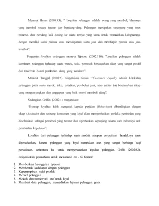 Menurut Hasan (2008:83), ” Loyalitas pelanggan adalah orang yang membeli, khusunya 
yang membeli secara teratur dan berulang-ulang. Pelanggan merupakan seseorang yang terus 
menerus dan berulang kali datang ke suatu tempat yang sama untuk memuaskan keinginannya 
dengan memiliki suatu produk atau mendapatkan suatu jasa dan membayar produk atau jasa 
tersebut”. 
Pengertian loyalitas pelanggan menurut Tjiptono (2002:110): ”Loyalitas pelanggan adalah 
komitmen pelanggan terhadap suatu merek, toko, pemasok berdasarkan sikap yang sangat positif 
dan tercermin dalam pembelian ulang yang konsisten”. 
Menurut Tunggal (2008:6) menyatakan bahwa: ”Customer Loyalty adalah kelekatan 
pelanggan pada suatu merek, toko, pabrikan, pembelian jasa, atau entitas lain berdasarkan sikap 
yang menguntungkan dan tanggapan yang baik seperti membeli ulang”. 
Sedangkan Griffin (2002:4) menyatakan: 
“Konsep loyalitas lebih mengarah kepada perilaku (Behaviour) dibandingkan dengan 
sikap (Attitude) dan seorang konsumen yang loyal akan memperhatikan perilaku pembelian yang 
didefinisikan sebagai pemebeli yang teratur dan diperhatikan sepanjang waktu oleh beberapa unit 
pembuatan keputusan”. 
Loyalitas dari pelanggan terhadap suatu produk ataupun perusahaan hendaknya terus 
dipertahankan, karena pelanggan yang loyal merupakan aset yang sangat berharga bagi 
perusahaan, sementara itu untuk mempertahankan loyalitas pelanggan, Griffin (2002:42), 
menyarankan perusahaan untuk melakukan hal - hal berikut: 
1. Memberikan keunggulan operasi 
2. Membentuk kedekatan dengan pelanggan 
3. Kepemimpinan multi produk 
4. Meriset pelanggan 
5. Melatih dan memotivasi staf untuk loyal 
6. Membuat data pelanggan, menyediakan layanan pelanggan gratis 
 