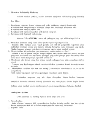 7. Melakukan Relationship Marketing 
Menurut Bramson (2005:2), loyalitas konsumen merupakan suatu konsep yang mencakup 
lima faktor: 
1. Pengalaman konsumen dengan kepuasan utuh ketika melakukan transaksi dengan anda. 
2. Kesediaan untuk mengembangkan hubungan dengan anda dan dengan perusahaan anda. 
3. Kesediaan untuk menjadi pembeli setia. 
4. Kesediaan untuk merekomendasikan anda kepada orang lain. 
5. Penolakan untuk berpindah pada pesaing. 
Menurut Griffin (2002:44), karakteristik pelanggan yang loyal adalah sebagai berikut : 
a. Melakukan pembelian ulang secara teratur (makes reguler repeat purchase). 
Loyalitas lebih mengacu pada wujud perilaku dari unit-unit pengambilan keputusan untuk 
melakukan pembelian secara terus menerus terhadap barang/jasa suatu perusahaan yang dipilih. 
Tingkat kepuasan terhadap took akan mempengaruhi mereka untuk membeli kembali 
b. Membeli di luar lini produk/jasa (purchases across product and service lines). 
Membeli di luar lini produk dan jasa artinya keinginan untuk membeli lebih dari produk dan jasa 
yang telah ditawarkan oleh perusahaan. pelanggan yang sudah percaya pada perusahaan dalam 
suatu urusan maka akan percaya juga untuk urusan lain. 
c. Mereferensi toko kepada orang lain, artinya menarik pelanggan baru untuk perusahaan (Refers 
other). 
Pelanggan yang loyal dengan sukarela merekomendasikan perusahaan kepada teman-teman dan 
rekannya. 
d. Menunjukkan kekebalan daya tarik dari pesaing (Demonstrates animmunity to the full of the 
competition). 
Tidak mudah terpengaruh oleh tarikan persaingan perusahaan sejenis lainnya. 
Berdasarkan pengertian yang ada, dapat disimpulkan, bahwa loyalitas konsumen 
merupakan kesetiaan konsumen terhadap perusahaan atau suatu produk tertentu dengan disertai 
tindakan untuk membeli kembali dan konsumen bersedia mengembangkan hubungan kembali. 
Jenis- jenis Loyalitas 
Griffin (2002:22-23) membagi loyalitas dalam empat jenis yaitu: 
1. Tanpa loyalitas. 
Yaitu beberapa konsumen tidak mengembangkan loyalitas terhadap produk atau jasa tertentu 
karena beranggapan tidak ada perbedaan tempat penyedia barang atau jasa tertentu. 
2. Loyalitas lemah 
 