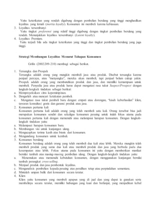 Yaitu keterikatan yang rendah digabung dengan pembelian berulang yang tinggi menghasilkan 
loyalitas yang lemah (inertia loyalty). Konsumen ini membeli karena kebiasaan. 
3. Loyalitas tersembunyi 
Yaitu tingkat preferensi yang relatif tinggi digabung dengan tingkat pembelian berulang yang 
rendah. Menunjukkan loyalitas tersembunyi (Latent loyalty). 
4. Loyalitas Premium. 
Yaitu terjadi bila ada tingkat keterikatan yang tinggi dan tingkat pembelian berulang yang juga 
tinggi. 
Strategi Membangun Loyalitas Menurut Tahapan Konsumen 
Grifin (2002:209-210) membagi sebagai berikut. 
1. Tersangka dan Prospek 
Tersangka adalah orang yang mungkin membeli jasa atau produk. Disebut tersangka karena 
penjual percaya, atau “menyangka”, mereka akan membeli, tapi penjual belum cukup yakin. 
Prospek adalah orang yang membutuhkan produk dan jasa, dan memiliki kemampuan untuk 
membeli. Penyedia jasa atau produk harus dapat mengatasi rasa takut Suspect/Prospect dengan 
langkah-langkah tindakan sebagai berikut: 
a. Memproyeksikan citra kepemimpinan. 
b. Dengarlah atau mencari ketakutan pembeli. 
c. Mengatasi rasa takut pembeli baru dengan: empati atau dorongan, “kisah keberhasilan” klien, 
tawaran konsultasi gratis dan garansi produk atau jasa. 
2. Konsumen pertama kali 
Konsumen pertama kali adalah orang yang telah membeli satu kali. Orang tersebut bisa jadi 
merupakan konsumen sendiri dan sekaligus konsumen pesaing untuk itulah fokus utama pada 
konsumen pertama kali dengan memenuhi atau melampaui harapan konsumen. Dengan langkah-langkah 
tindakan yaitu: 
a. Melampaui harapan konsumen baru. 
b. Membangun visi untuk kunjungan ulang. 
c. Mengucapkan terima kasih atas bisnis dari konsumen. 
d. Mengundang konsumen untuk kembali. 
3. Konsumen berulang 
Konsumen berulang adalah orang yang telah membeli dua kali atau lebih. Mereka mungkin telah 
membeli produk yang sama dua kali atau membeli produk dan jasa yang berbeda pada dua 
kesempatan atau lebih. Fokus utama pada konsumen ini yaitu dengan memberikan manfaat 
bernilai tambah atas masing-masing pembelian ulang. Dengan langkah-langkah tindakan yaitu: 
a. Menemukan atau memenuhi kebutuhan konsumen, dengan menggunakan kunjungan bernilai 
tambah perangkat cross-selling. 
b. Menjual produk dan jasa pembentuk loyalitas. 
c. Menganalisis pembelian kepada pesaing atas peralihan tetap atau perpindahan sementara. 
d. Mintalah umpan balik dari konsumen secara teratur. 
4. Klien 
Klien yaitu konsumen yang membeli apapun yang di jual dan yang dapat ia gunakan serta 
membelinya secara teratur, memiliki hubungan yang kuat dan berlanjut, yang menjadikan kebal 
 