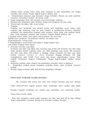 terhadap tarikan pesaing. Fokus utama untuk konsumen ini yaitu menyesuaikan jasa dengan 
kebutuhan klien tertentu. Dengan langkah- langkah tindakan yaitu: 
a. Mempraktekkan pelayanan yang disesuaikan dengan kebutuhan. Mencari cara untuk membantu 
konsumen “menemukan kembali“ diri mereka sendiri. 
b. Jangan menganggap bisnis dari konsumen akan terjadi dengan sendirinya. 
c. Membuat klien mengetahui bahwa berbisnis dengan anda merupakan hal yang cerdas. 
d. Mencari input dan umpan balik secara kontinu. 
5. Penganjur 
Penganjur yaitu pendukung yang membeli produk serta membelinya secara teratur, tetapi 
penganjur juga mendorong orang lain untuk membeli, ia membicarakan produsen, melakukan 
pemasaran, dan membawakan konsumen pada produsen. Fokus utama yaitu membuat banyak 
klien. Untuk melakukan penjualan untuk produsen. Langkah- langkah tindakan yaitu: 
a. Membuat anjuran melalui surat anjuran atau persetujuan dari klien yang 
dipublikasikan, pengakuan atas pemberian referensi, dan imbalan dari 
merekomendasikan seorang teman. 
b. Mengembangkan secara teratur berkomunikasi dengan jaringan klien, 
serta pemberi pengaruh bisnis lainnya. 
6. Konsumen atau klien yang hilang. 
Konsumen atau klien yang hilang yaitu seseorang yang pernah jadi konsumen atau klien tetapi 
belum membeli kembali sedikitnya dalam satu siklus pembelian yang normal. Bila konsumen 
atau klien yang hilang aktif kembali, ia dianggap sebagai konsumen atau klien yang dapat 
kembali (regained customer or client). Konsumen dianggap berbahaya bila tinggi 
kemungkinannya untuk beralih. Fokus utama yaitu dengan mengembangkan rencana “rebut 
kembali” berdasarkan diagnosis ketidakaktifan. Dengan langkah-langkah tindakan sebagai 
berikut: 
a. Mendeteksi keaktifan sedini mungkin dan memberitahu konsumen bahwa ia dirindukan. 
b. Mengaktifkan kembali tawaran komunikasi pembelian khusus, untuk membujuk konsumen 
kembali. 
c. Bersabar dengan konsumen tidak aktif dan tetap mengadakan hubungan. 
Faktor–faktor Pembentuk Loyalitas Konsumen 
Jika konsumen telah merasa puas maka akan menjadi konsumen yang loyal. Menurut 
Griffin (2002:199-200) langkah pertama dalam membangun sistem loyalitas klien adalah 
berusaha mengenal terminologi dan variabel yang menentukan serta mendorong loyalitas. 
Faktor-Faktor tersebut adalah: 
1. Basis klien merupakan seluruh jumlah konsumen dan klien yang aktif, hal ini dapat dihitung 
dengan menjumlahkan konsumen pertama kali, konsumen berulang, dan klien. 
 