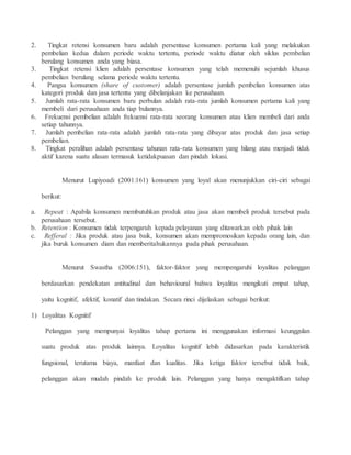 2. Tingkat retensi konsumen baru adalah persentase konsumen pertama kali yang melakukan 
pembelian kedua dalam periode waktu tertentu, periode waktu diatur oleh siklus pembelian 
berulang konsumen anda yang biasa. 
3. Tingkat retensi klien adalah persentase konsumen yang telah memenuhi sejumlah khusus 
pembelian berulang selama periode waktu tertentu. 
4. Pangsa konsumen (share of customer) adalah persentase jumlah pembelian konsumen atas 
kategori produk dan jasa tertentu yang dibelanjakan ke perusahaan. 
5. Jumlah rata-rata konsumen baru perbulan adalah rata-rata jumlah konsumen pertama kali yang 
membeli dari perusahaan anda tiap bulannya. 
6. Frekuensi pembelian adalah frekuensi rata-rata seorang konsumen atau klien membeli dari anda 
setiap tahunnya. 
7. Jumlah pembelian rata-rata adalah jumlah rata-rata yang dibayar atas produk dan jasa setiap 
pembelian. 
8. Tingkat peralihan adalah persentase tahunan rata-rata konsumen yang hilang atau menjadi tidak 
aktif karena suatu alasan termasuk ketidakpuasan dan pindah lokasi. 
Menurut Lupiyoadi (2001:161) konsumen yang loyal akan menunjukkan ciri-ciri sebagai 
berikut: 
a. Repeat : Apabila konsumen membutuhkan produk atau jasa akan membeli produk tersebut pada 
perusahaan tersebut. 
b. Retention : Konsumen tidak terpengaruh kepada pelayanan yang ditawarkan oleh pihak lain 
c. Refferal : Jika produk atau jasa baik, konsumen akan mempromosikan kepada orang lain, dan 
jika buruk konsumen diam dan memberitahukannya pada pihak perusahaan. 
Menurut Swastha (2006:151), faktor-faktor yang mempengaruhi loyalitas pelanggan 
berdasarkan pendekatan antitudinal dan behavioural bahwa loyalitas mengikuti empat tahap, 
yaitu kognitif, afektif, konatif dan tindakan. Secara rinci dijelaskan sebagai berikut: 
1) Loyalitas Kognitif 
Pelanggan yang mempunyai loyalitas tahap pertama ini menggunakan informasi keunggulan 
suatu produk atas produk lainnya. Loyalitas kognitif lebih didasarkan pada karakteristik 
fungsional, terutama biaya, manfaat dan kualitas. Jika ketiga faktor tersebut tidak baik, 
pelanggan akan mudah pindah ke produk lain. Pelanggan yang hanya mengaktifkan tahap 
 