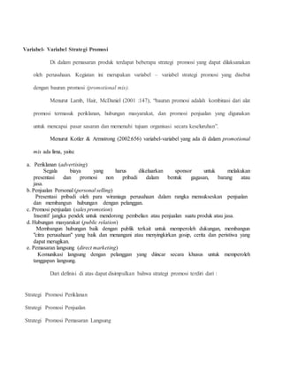 Variabel- Variabel Strategi Promosi 
Di dalam pemasaran produk terdapat beberapa strategi promosi yang dapat dilaksanakan 
oleh perusahaan. Kegiatan ini merupakan variabel – variabel strategi promosi yang disebut 
dengan bauran promosi (promotional mix). 
Menurut Lamb, Hair, McDaniel (2001 :147), “bauran promosi adalah kombinasi dari alat 
promosi termasuk periklanan, hubungan masyarakat, dan promosi penjualan yang digunakan 
untuk mencapai pasar sasaran dan memenuhi tujuan organisasi secara keseluruhan”. 
Menurut Kotler & Armstrong (2002:656) variabel-variabel yang ada di dalam promotional 
mix ada lima, yaitu: 
a. Periklanan (advertising) 
Segala biaya yang harus dikeluarkan sponsor untuk melakukan 
presentasi dan promosi non pribadi dalam bentuk gagasan, barang atau 
jasa. 
b. Penjualan Personal (personal selling) 
Presentasi pribadi oleh para wiraniaga perusahaan dalam rangka mensukseskan penjualan 
dan membangun hubungan dengan pelanggan. 
c. Promosi penjualan (sales promotion) 
Insentif jangka pendek untuk mendorong pembelian atau penjualan suatu produk atau jasa. 
d. Hubungan masyarakat (public relation) 
Membangun hubungan baik dengan publik terkait untuk memperoleh dukungan, membangun 
"citra perusahaan" yang baik dan menangani atau menyingkirkan gosip, cerita dan peristiwa yang 
dapat merugikan. 
e. Pemasaran langsung (direct marketing) 
Komunikasi langsung dengan pelanggan yang diincar secara khusus untuk memperoleh 
tanggapan langsung. 
Dari definisi di atas dapat disimpulkan bahwa strategi promosi terdiri dari : 
Strategi Promosi Periklanan 
Strategi Promosi Penjualan 
Strategi Promosi Pemasaran Langsung 
 