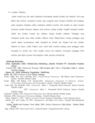 4) Loyalitas Tindakan 
Aspek konatif atau niat untuk melakukan berkembang menjadi perilaku dan tindakan. Niat yang 
diikuti oleh motivasi, merupakan kondisi yang mengarah pada kesiapan bertindak dan keinginan 
untuk mengatasi hambatan dalam melakukan tindakan tersebut. Jadi loyalitas itu dapat menjadi 
kenyataan melalui beberapa tahapan, yaitu pertama sebagai loyalitas kognitif, kemudian loyalitas 
afektif, dan loyalitas konatif, dan akhirnya sebagai loyalitas tindakan. Pelanggan yang 
terintegrasi penuh pada tahap loyalitas tindakan dapat dihipotesiskan sebagai pelanggan yang 
rendah tingkat kerentanannya untuk berpindah ke produk lain. Dengan kata lain, loyalitas 
tindakan ini hanya sedikit bahkan sama sekali tidak memberi peluang pada pelanggan untuk 
berpindah ke produk lain. Pada loyalitas konasi dan tindakan, kerentanan pelanggan lebih 
terfokus pada faktor persuasi dan keinginan untuk mencoba produk lain. 
DAFTAR PUSTAKA 
Chan, Syafruddin. 2003. Relationship Marketing. Jakarta: Penerbit PT. Gramedia Pustaka 
Umum. 
Craven, D,W. 2003. Pemasaran Strategis. Edisi keempat, jilid 1 dan 2. Terjemahan, Salim L. Jakarta 
:Penerbit Erlangga 
Hasan, Ali. 2008. Marketing. Yogyakarta : MedPress 
Griffin, Jill. 2002. Customer Loyalty.Jakarta: Erlangga. 
Kotler, Philip, dan Gary Amstrong. 2001. Prinsip-Prinsip Pemasaran. Alih Bahasa Imam Nurmawan. 
Jakarta : Penerbit Salemba Empat 
Kotler, Philip, Alih Bahasa A.B. Susanto.2002. Manajemen Pemasaran di Indonesia, Analisis, 
Perencanaan, Implementasi dan Pengendalian. Jakarta : Penerbit Salemba Empat. 
Lamb, Hair, dan McDaniel. 2001. Pemasaran. Buku 1. Penerjemah David Octarevia. Jakarta: Penerbit 
Salemba Empat 
. 2001. Pemasaran. Buku 2. Penerjemah David Octarevia. Jakarta: Penerbit 
Salemba Empat 
Lupioyadi, Rambat. 2001, Manajemen Pemasaran Jasa. Jakarta Penerbit Salemba Empat. 
Moekijat. 2000. Manajemen Pemasaran. Bandung : Penerbit Mandar Maju 
Oliver, Richard L. 1997. “Whence Customer Loyalty”.Journal of Marketing. Vol.63 (Special Issues) 
Robbin, S.P. dan Coulter, M. 2001. Management. 6th edition. New Jersey : Prentice Hall International 
Inc 
Saladin, Djaslim dan Oesman, Yevis, Marty. 2003. Intisari Pemasaran. Edisi Kedua. : Medan: Media 
IPTEK 
Sigit, Suhardi 2007. Marketing Praktis. Cetakan Pertama. Yogyakarta:Penerbit Liberty. 
 