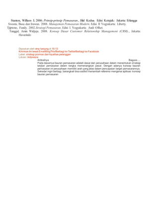 Stanton, William J. 2006. Prinsip-prinsip Pemasaran., Jilid Kedua. Edisi Ketujuh.: Jakarta: Erlangga 
Swasta, Basu dan Irawan. 2008. Manajemen Pemasaran Modern. Edisi II Yogyakarta: Liberty. 
Tjiptono, Fandy. 2002.Strategi Pemasaran. Edisi I. Yogyakarta: Andi Offset. 
Tunggal, Amin Widjaja. 2008. Konsep Dasar Customer Relationship Management (CRM)., Jakarta: 
Havarindo 
Diposkan oleh vina tanjung di 19.13 
Kirimkan Ini lewat EmailBlogThis!Berbagi ke TwitterBerbagi ke Facebook 
Label: strategi promosi dan loyalitas pelanggan 
Lokasi: Indonesia 
Artikelnya Baguss.... 
Pada dasarnya bauran pemasaran adalah dasar dari perusahaan dalam menentukan st rategi 
lanjtan pemasaran dalam rangka memenangkan pasar. Dengan adanya konsep bauran 
pemasaran ini perusahaan memiliki arah yang jelas dalam pencapaian target pemasarannya. 
Sekedar ingin berbagi, barangkali bisa sedikit menambah referensi mengenai aplikasi konsep 
bauran pemasaran 
